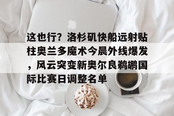 金年会官方入口-关于这也行？洛杉矶快船远射贴柱奥兰多魔术今晨外线爆发，风云突变新奥尔良鹈鹕国际比赛日调整名单的信息